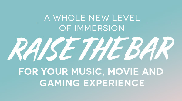 RAISE THE BAR FOR YOUR MUSIC, MOVIE AND GAMING EXPERIENCE