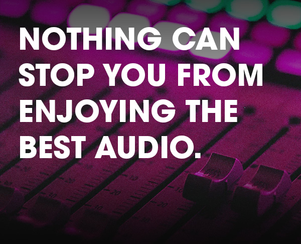 NOTHING CAN STOP YOU FROM ENJOYING THE BEST AUDIO.