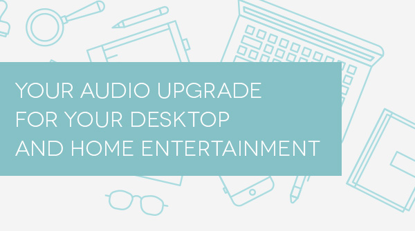 YOUR AUDIO UPGRADE FOR YOUR DESKTOP AND HOME ENTERTAINMENT